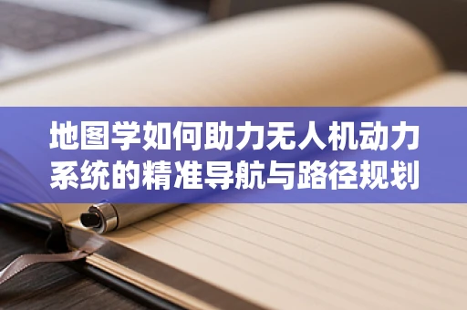 地图学如何助力无人机动力系统的精准导航与路径规划？