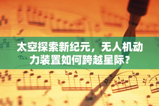 太空探索新纪元，无人机动力装置如何跨越星际？