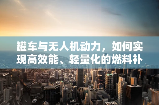 罐车与无人机动力，如何实现高效能、轻量化的燃料补给？