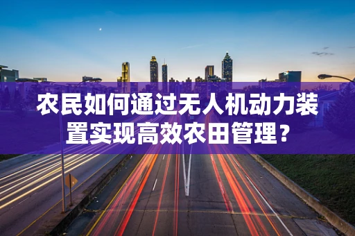 农民如何通过无人机动力装置实现高效农田管理？