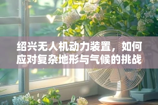 绍兴无人机动力装置，如何应对复杂地形与气候的挑战？