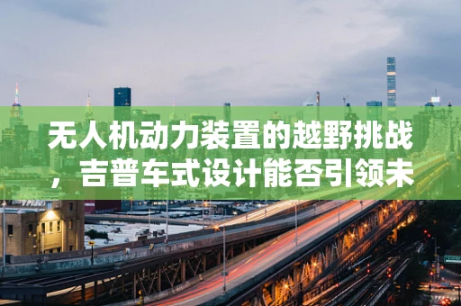 无人机动力装置的越野挑战，吉普车式设计能否引领未来？