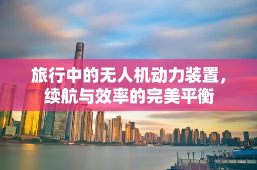 旅行中的无人机动力装置，续航与效率的完美平衡