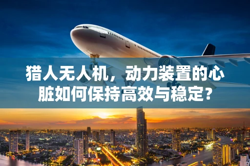 猎人无人机，动力装置的心脏如何保持高效与稳定？