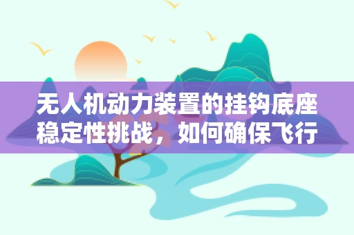 无人机动力装置的挂钩底座稳定性挑战，如何确保飞行安全？
