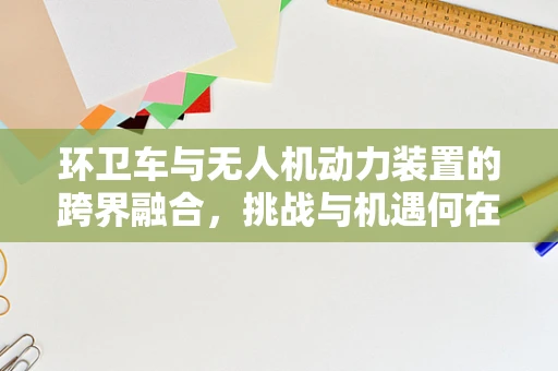 环卫车与无人机动力装置的跨界融合，挑战与机遇何在？