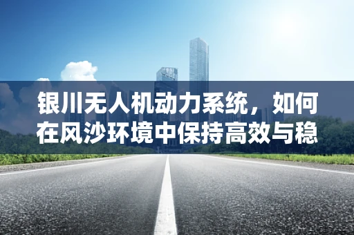 银川无人机动力系统，如何在风沙环境中保持高效与稳定？