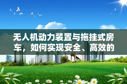 无人机动力装置与拖挂式房车，如何实现安全、高效的能源补给？