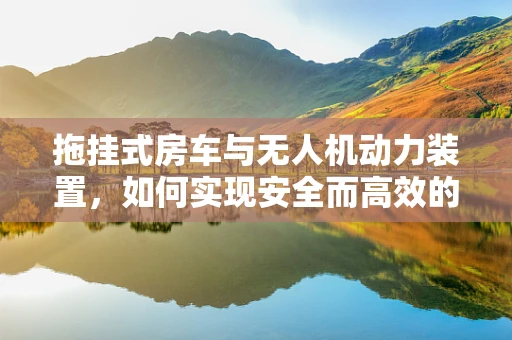 拖挂式房车与无人机动力装置，如何实现安全而高效的结合？