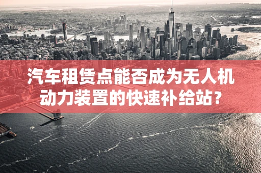 汽车租赁点能否成为无人机动力装置的快速补给站？