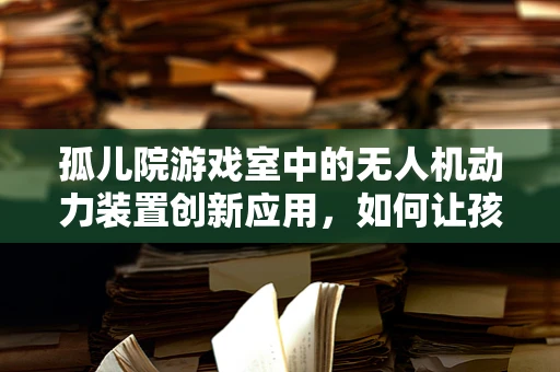 孤儿院游戏室中的无人机动力装置创新应用，如何让孩子们在玩乐中学习？