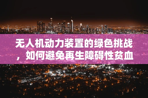 无人机动力装置的绿色挑战，如何避免再生障碍性贫血风险？