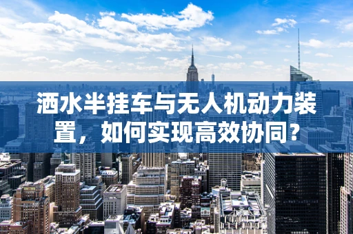 洒水半挂车与无人机动力装置，如何实现高效协同？