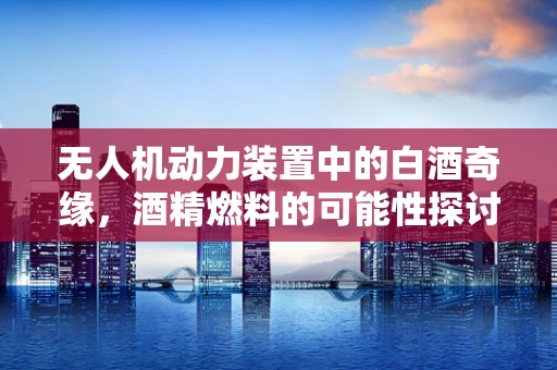 无人机动力装置中的白酒奇缘，酒精燃料的可能性探讨