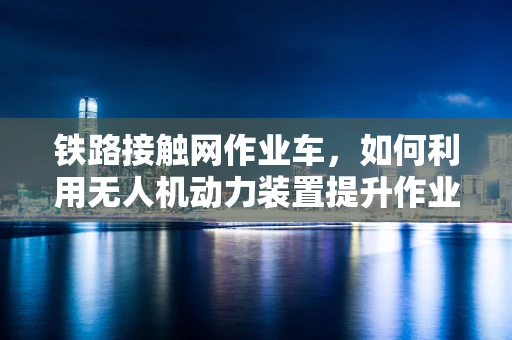 铁路接触网作业车，如何利用无人机动力装置提升作业效率？