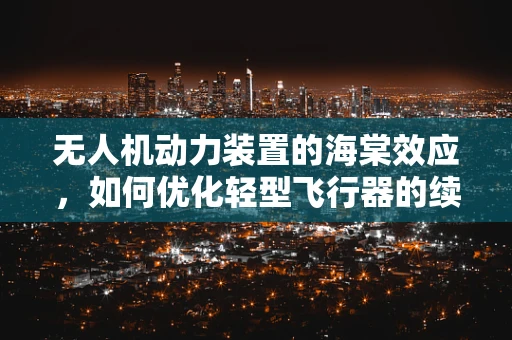 无人机动力装置的海棠效应，如何优化轻型飞行器的续航能力？