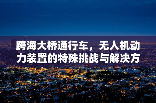 跨海大桥通行车，无人机动力装置的特殊挑战与解决方案