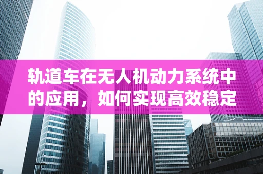 轨道车在无人机动力系统中的应用，如何实现高效稳定的能量传输？